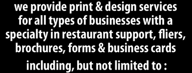 We provide design & printing services for all types of businesses with a specialty in restaurant support, fliers, brochures, forms & business cards including, but not limited to: