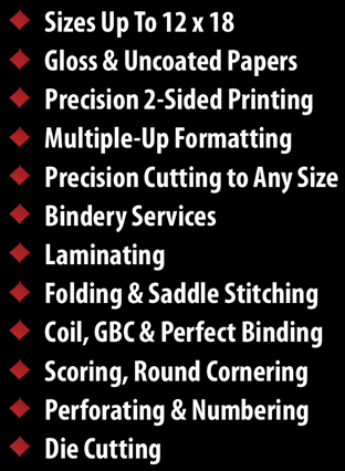 Sizes Up To 12x8, Variety of Paper Stocks, Cover Papers Up To 130#, Precisions 2-Sided Printing, Multiple-Up Formatting, Precision to Any Size, Bindery Services, Laminating, Folding & Saddle Stitching, Coil, GBC & Perfect Binding, Scoring, Round Cornering, Perforating & Numbering, Die Cutting