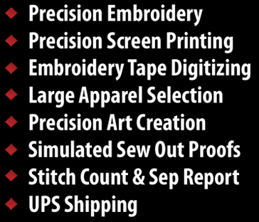Precision Screen Printing, Precision Embroidery, Embroidery Tape Digitizing, Large Apparel Slection, Precision Art Creation, Simulated Sew Out Proofs, Stitch Count & Sep Report, UPS Shipping